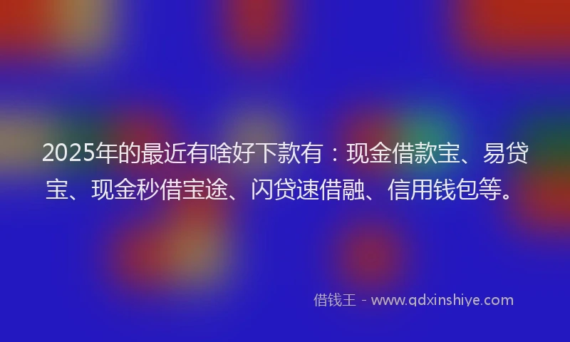 2025年的最近有啥好下款有：现金借款宝、易贷宝、现金秒借宝途、闪贷速借融、信用钱包等。