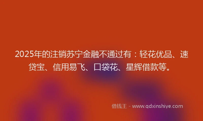 2025年的注销苏宁金融不通过有:轻花优品、速贷宝、信用易飞、口袋花、星辉借款等。