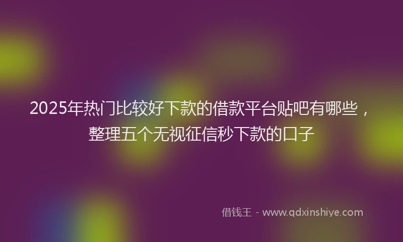 2025年热门比较好下款的借款平台贴吧有哪些，整理五个无视征信秒下款的口子