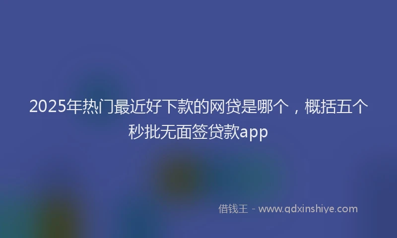 2025年热门最近好下款的网贷是哪个，概括五个秒批无面签贷款app
