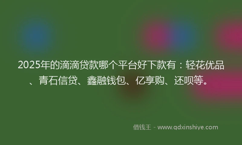 2025年的滴滴贷款哪个平台好下款有：轻花优品、青石信贷、鑫融钱包、亿享购、还呗等。