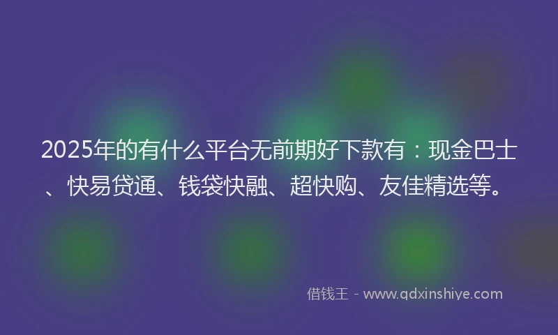 2025年的有什么平台无前期好下款有：现金巴士、快易贷通、钱袋快融、超快购、友佳精选等。