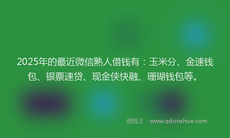 2025年的最近微信熟人借钱有：玉米分、金速钱包、银票速贷、现金侠快融、珊瑚钱包等。