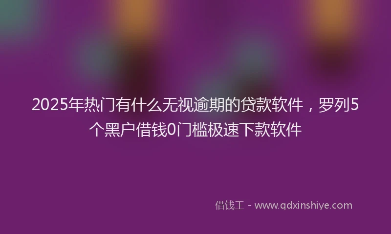 2025年热门有什么无视逾期的贷款软件,罗列5个黑户借钱0门槛极速下款软件