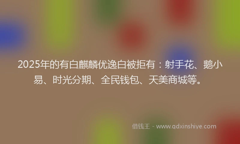 2025年的有白麒麟优逸白被拒有：射手花、鹅小易、时光分期、全民钱包、天美商城等。