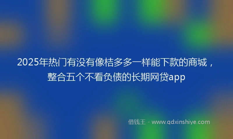2025年热门有没有像桔多多一样能下款的商城，整合五个不看负债的长期网贷app