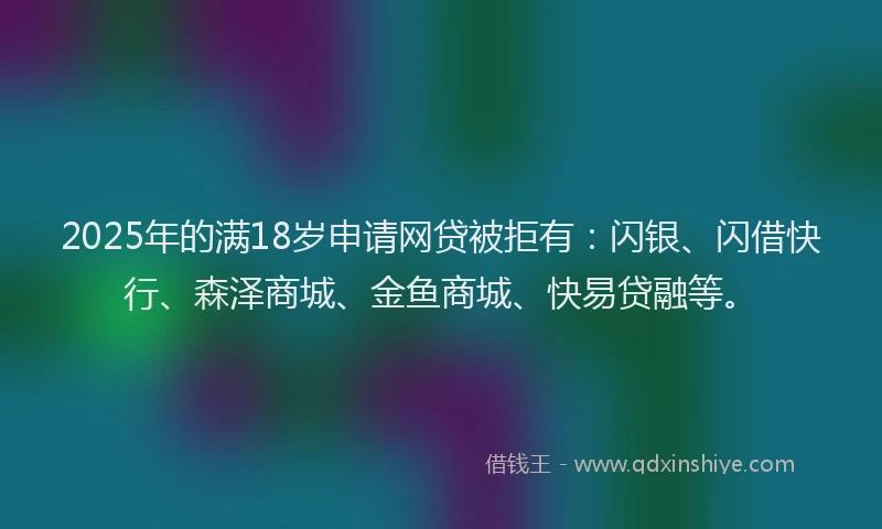 2025年的满18岁申请网贷被拒有：闪银、闪借快行、森泽商城、金鱼商城、快易贷融等。