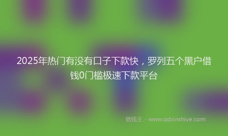 2025年热门有没有口子下款快,罗列五个黑户借钱0门槛极速下款平台