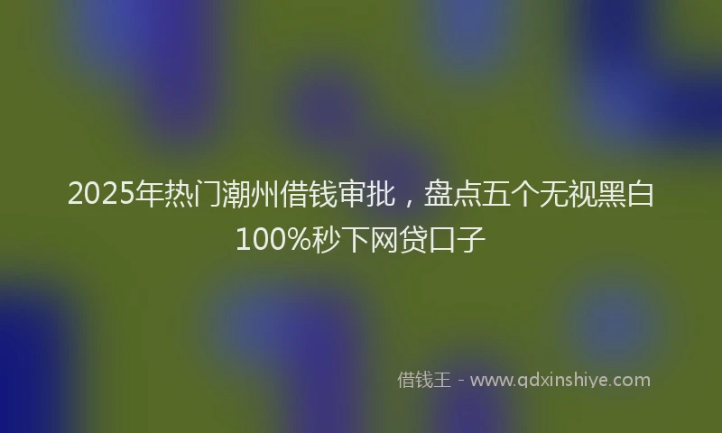 2025年热门潮州借钱审批，盘点五个无视黑白100%秒下网贷口子