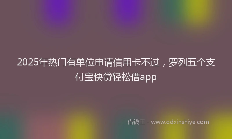2025年热门有单位申请信用卡不过，罗列五个支付宝快贷轻松借app