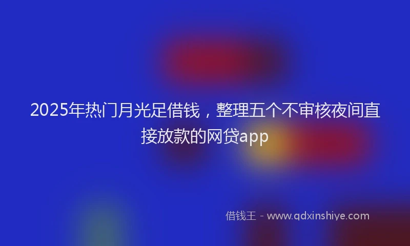 2025年热门月光足借钱，整理五个不审核夜间直接放款的网贷app
