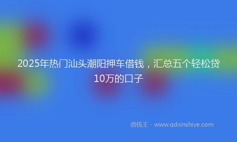 2025年热门汕头潮阳押车借钱，汇总五个轻松贷10万的口子