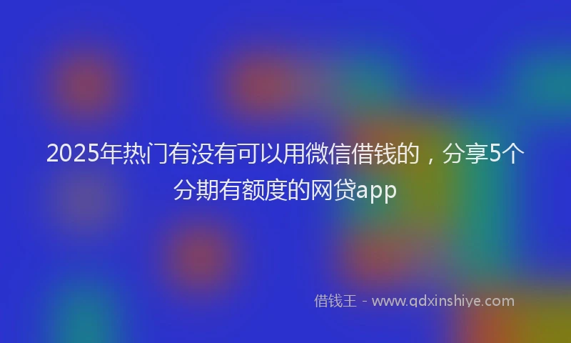 2025年热门有没有可以用微信借钱的，分享5个分期有额度的网贷app