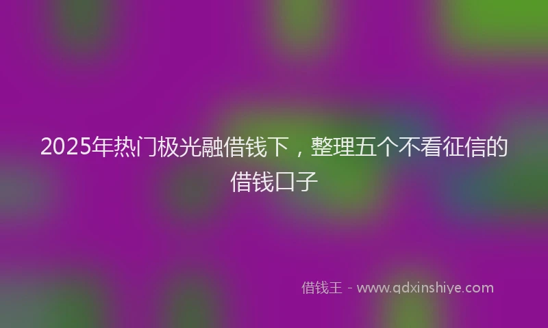2025年热门极光融借钱下，整理五个不看征信的借钱口子