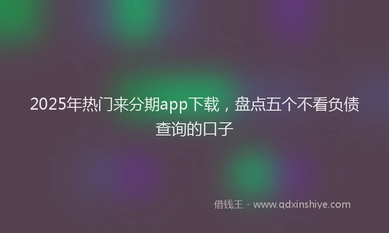 2025年热门来分期app下载，盘点五个不看负债查询的口子