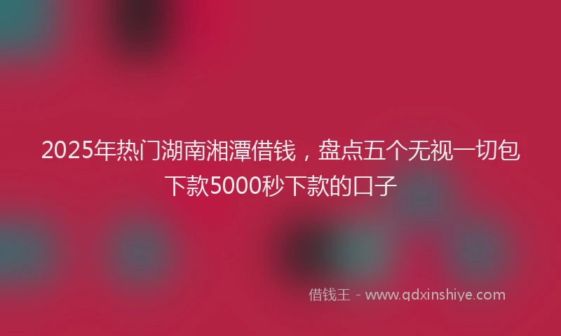 2025年热门湖南湘潭借钱，盘点五个无视一切包下款5000秒下款的口子