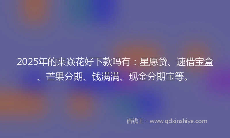 2025年的来焱花好下款吗有:星愿贷、速借宝盒、芒果分期、钱满满、现金分期宝等。