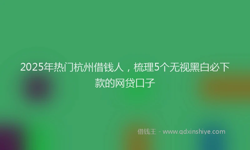2025年热门杭州借钱人,梳理5个无视黑白必下款的网贷口子