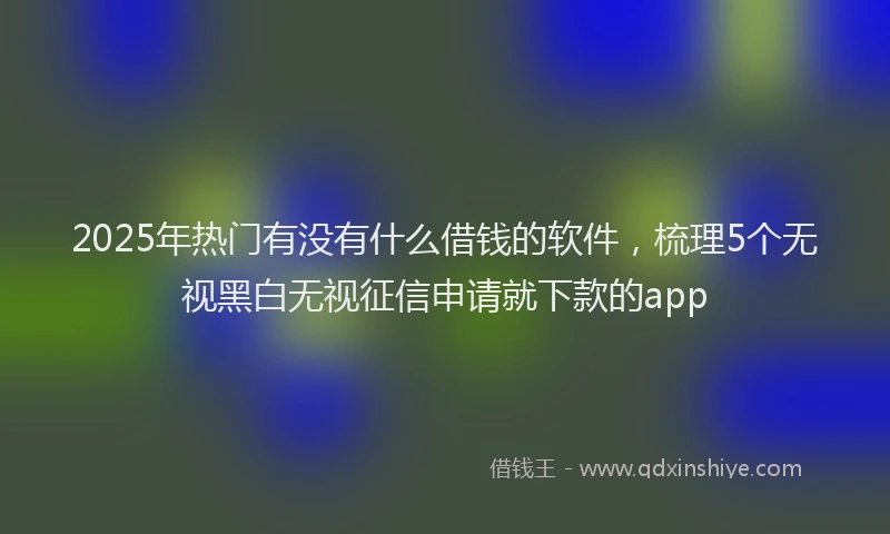 2025年热门有没有什么借钱的软件，梳理5个无视黑白无视征信申请就下款的app