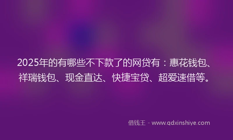 2025年的有哪些不下款了的网贷有：惠花钱包、祥瑞钱包、现金直达、快捷宝贷、超爱速借等。