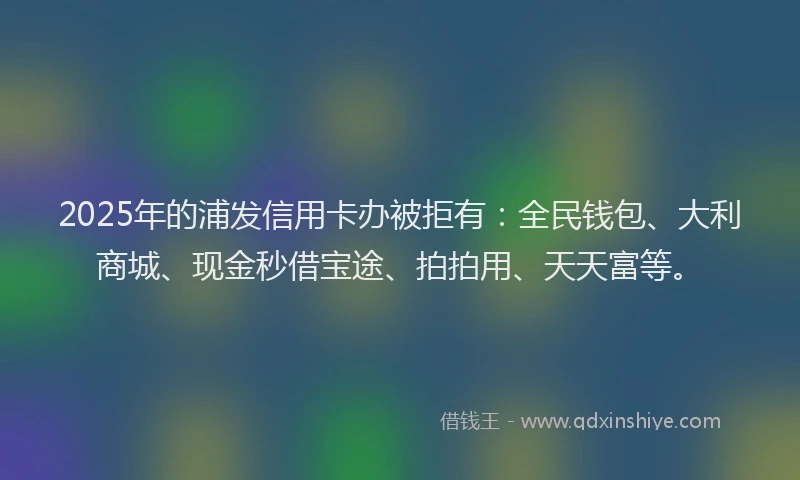 2025年的浦发信用卡办被拒有:全民钱包、大利商城、现金秒借宝途、拍拍用、天天富等。