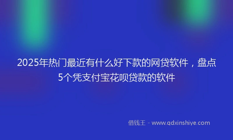 2025年热门最近有什么好下款的网贷软件，盘点5个凭支付宝花呗贷款的软件