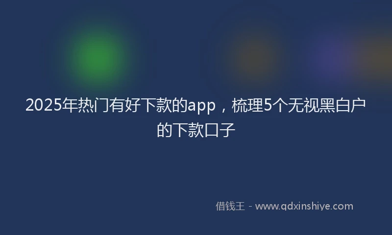 2025年热门有好下款的app，梳理5个无视黑白户的下款口子