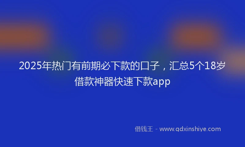 2025年热门有前期必下款的口子,汇总5个18岁借款神器快速下款app