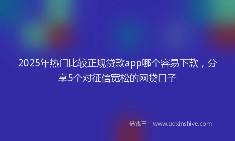 2025年热门比较正规贷款app哪个容易下款，分享5个对征信宽松的网贷口子