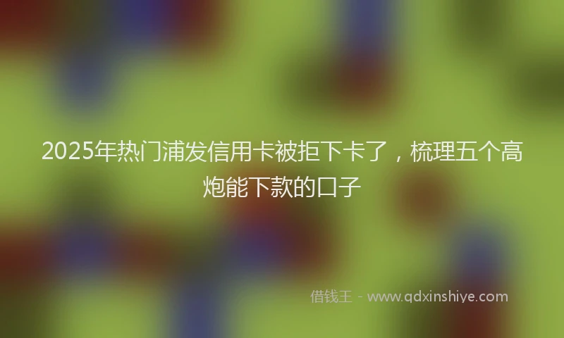 2025年热门浦发信用卡被拒下卡了，梳理五个高炮能下款的口子