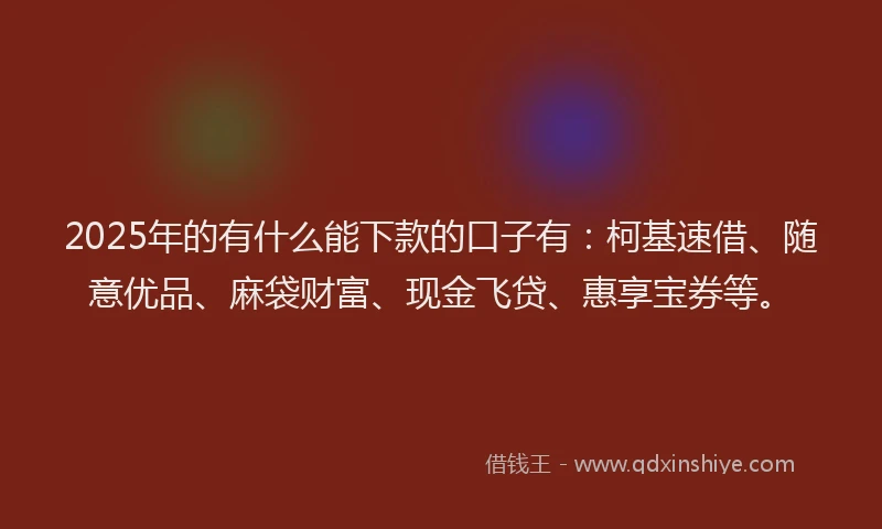 2025年的有什么能下款的口子有：柯基速借、随意优品、麻袋财富、现金飞贷、惠享宝券等。