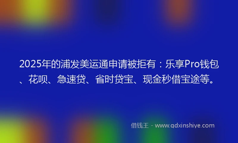 2025年的浦发美运通申请被拒有：乐享Pro钱包、花呗、急速贷、省时贷宝、现金秒借宝途等。