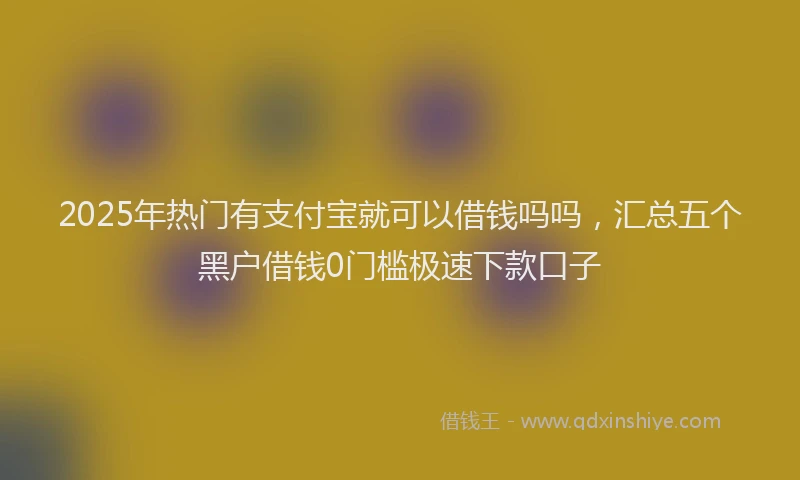 2025年热门有支付宝就可以借钱吗吗，汇总五个黑户借钱0门槛极速下款口子