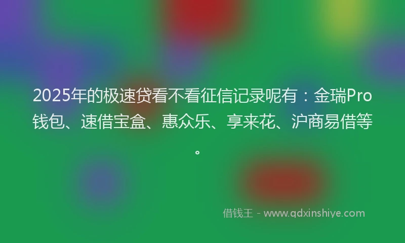 2025年的极速贷看不看征信记录呢有：金瑞Pro钱包、速借宝盒、惠众乐、享来花、沪商易借等。