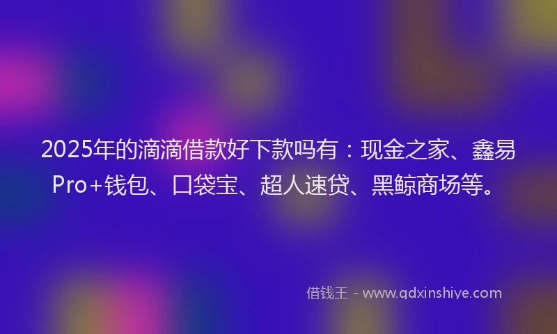 2025年的滴滴借款好下款吗有：现金之家、鑫易Pro+钱包、口袋宝、超人速贷、黑鲸商场等。