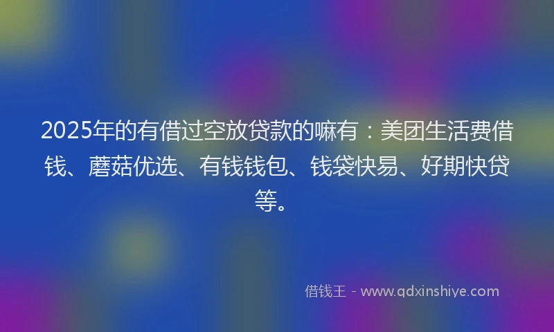 2025年的有借过空放贷款的嘛有：美团生活费借钱、蘑菇优选、有钱钱包、钱袋快易、好期快贷等。