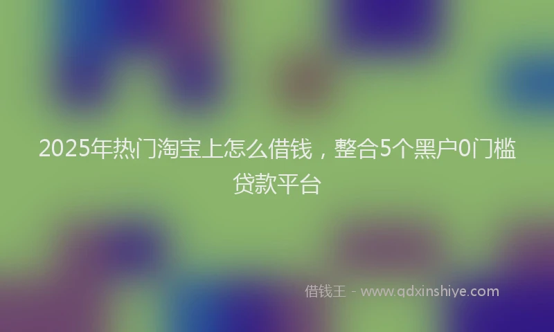 2025年热门淘宝上怎么借钱,整合5个黑户0门槛贷款平台