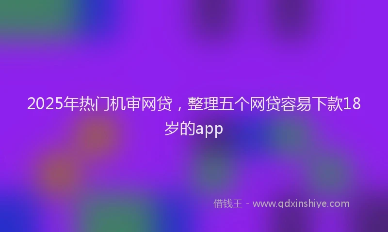 2025年热门机审网贷，整理五个网贷容易下款18岁的app