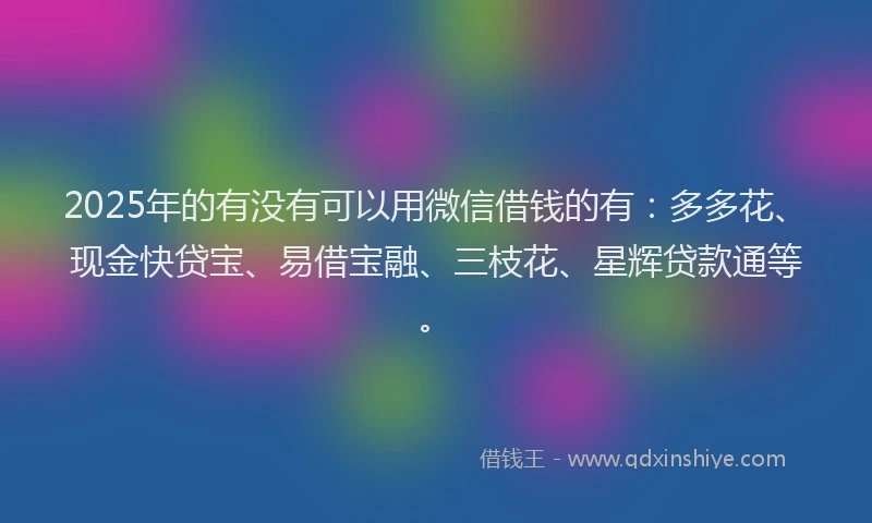 2025年的有没有可以用微信借钱的有:多多花、现金快贷宝、易借宝融、三枝花、星辉贷款通等。