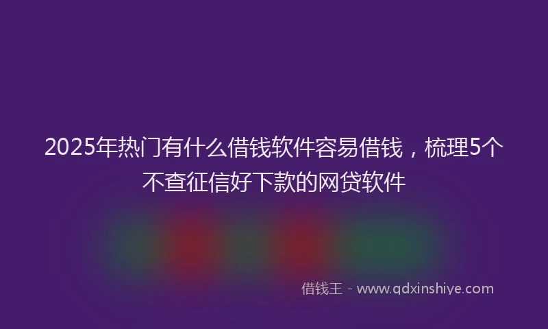 2025年热门有什么借钱软件容易借钱，梳理5个不查征信好下款的网贷软件