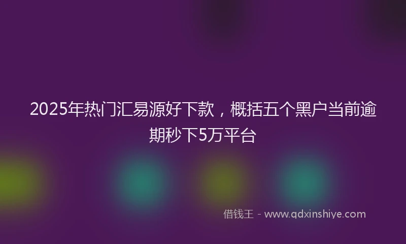 2025年热门汇易源好下款,概括五个黑户当前逾期秒下5万平台