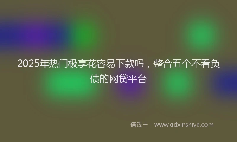 2025年热门极享花容易下款吗，整合五个不看负债的网贷平台