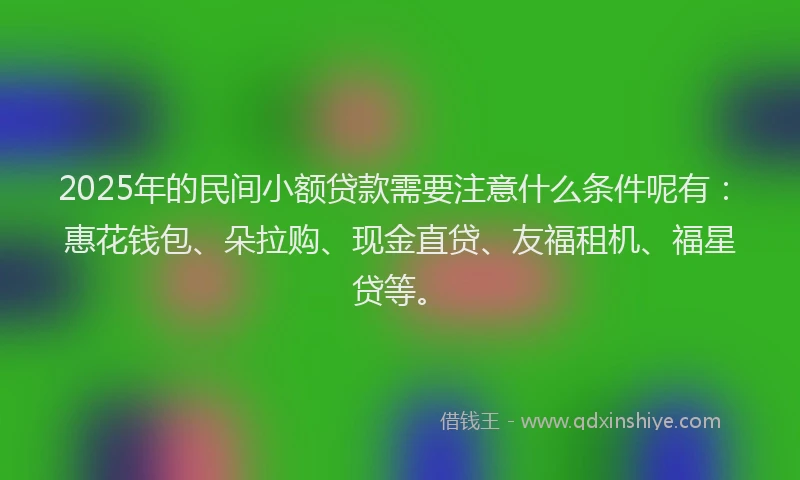 2025年的民间小额贷款需要注意什么条件呢有：惠花钱包、朵拉购、现金直贷、友福租机、福星贷等。