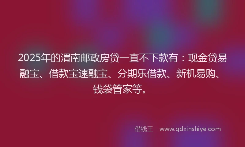 2025年的渭南邮政房贷一直不下款有：现金贷易融宝、借款宝速融宝、分期乐借款、新机易购、钱袋管家等。