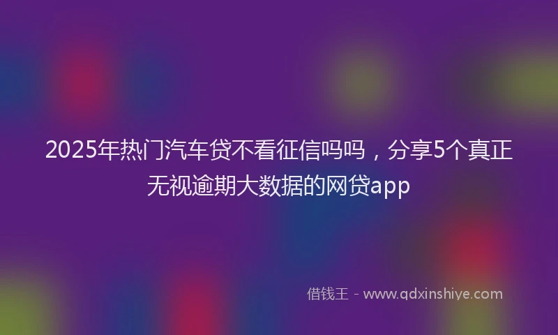 2025年热门汽车贷不看征信吗吗，分享5个真正无视逾期大数据的网贷app