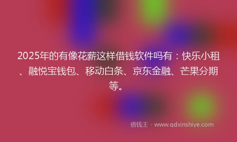 2025年的有像花薪这样借钱软件吗有：快乐小租、融悦宝钱包、移动白条、京东金融、芒果分期等。
