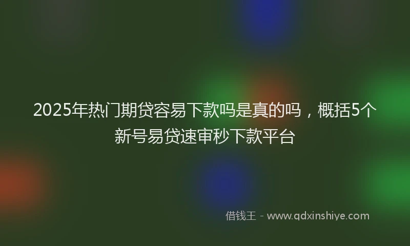 2025年热门期贷容易下款吗是真的吗，概括5个新号易贷速审秒下款平台