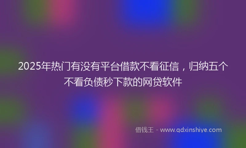2025年热门有没有平台借款不看征信，归纳五个不看负债秒下款的网贷软件