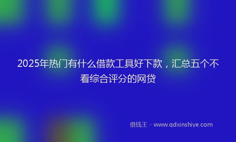 2025年热门有什么借款工具好下款,汇总五个不看综合评分的网贷