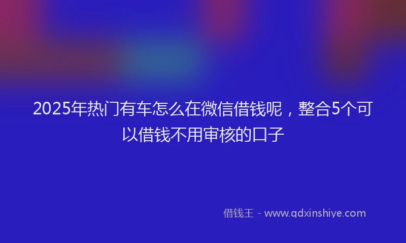 2025年热门有车怎么在微信借钱呢，整合5个可以借钱不用审核的口子